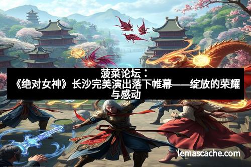 菠菜论坛：《绝对女神》长沙完美演出落下帷幕——绽放的荣耀与感动